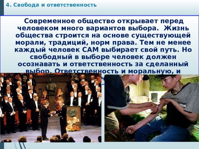 4. Свобода и ответственность    Современное общество открывает перед человеком много вариантов выбора. Жизнь общества строится на основе существующей морали, традиций, норм права. Тем не менее каждый человек САМ выбирает свой путь. Но свободный в выборе человек должен осознавать и ответственность за сделанный выбор. Ответственность и моральную, и юридическую. 