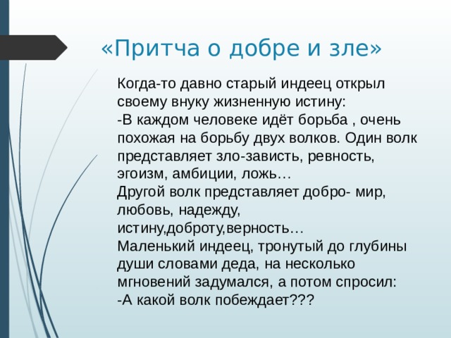 «Притча о добре и зле» Когда-то давно старый индеец открыл своему внуку жизненную истину: -В каждом человеке идёт борьба , очень похожая на борьбу двух волков. Один волк представляет зло-зависть, ревность, эгоизм, амбиции, ложь… Другой волк представляет добро- мир, любовь, надежду, истину,доброту,верность… Маленький индеец, тронутый до глубины души словами деда, на несколько мгновений задумался, а потом спросил: -А какой волк побеждает??? 