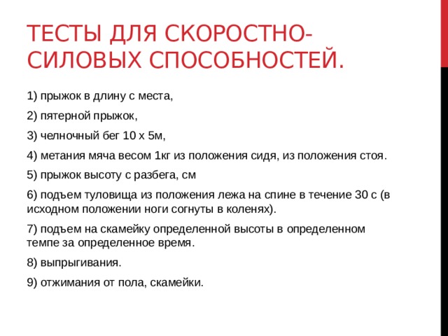 Тесты для скоростно-силовых способностей. 1) прыжок в длину с места, 2) пятерной прыжок, 3) челночный бег 10 х 5м, 4) метания мяча весом 1кг из положения сидя, из положения стоя. 5) прыжок высоту с разбега, см 6) подъем туловища из положения лежа на спине в течение 30 с (в исходном положении ноги согнуты в коленях). 7) подъем на скамейку определенной высоты в определенном темпе за определенное время. 8) выпрыгивания. 9) отжимания от пола, скамейки. 