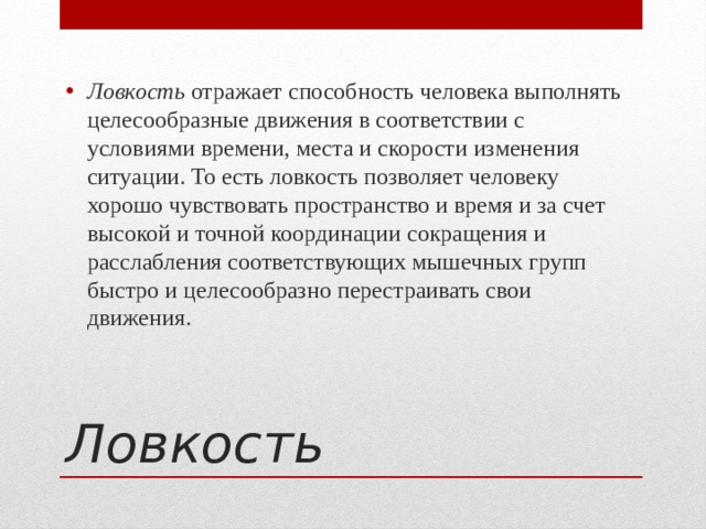 Ловкость  отражает способность человека выполнять целесообразные движения в соответствии с условиями времени, места и скорости изменения ситуации. То есть ловкость позволяет человеку хорошо чувствовать пространство и время и за счет высокой и точной координации сокращения и расслабления соответствующих мышечных групп быстро и целесообразно перестраивать свои движения. Ловкость 