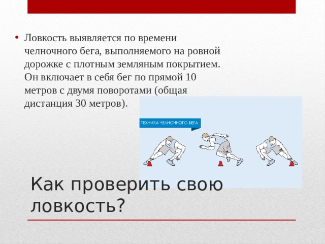 Ловкость выявляется по времени челночного бега, выполняемого на ровной дорожке с плотным земляным покрытием. Он включает в себя бег по прямой 10 метров с двумя поворотами (общая дистанция 30 метров). Как проверить свою ловкость? 
