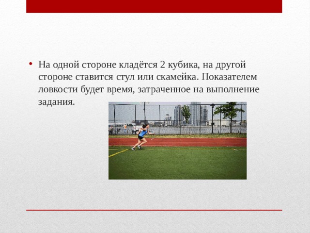 На одной стороне кладётся 2 кубика, на другой стороне ставится стул или скамейка. Показателем ловкости будет время, затраченное на выполнение задания. 