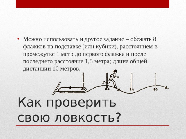 Можно использовать и другое задание – обежать 8 флажков на подставке (или кубики), расстоянием в промежутке 1 метр до первого флажка и после последнего расстояние 1,5 метра; длина общей дистанции 10 метров. Как проверить свою ловкость? 