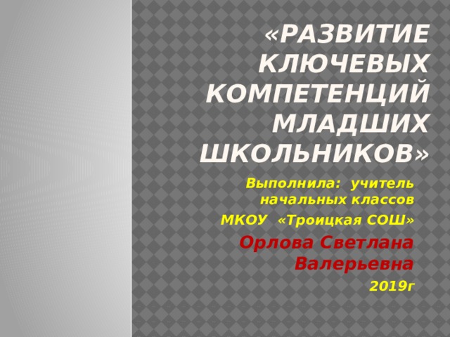 «Развитие  ключевых компетенций младших школьников» Выполнила: учитель начальных классов МКОУ «Троицкая СОШ» Орлова Светлана Валерьевна 2019г 