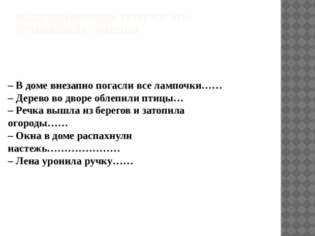 Выясни причину. Почему это произошло? Запиши    – В доме внезапно погасли все лампочки……  – Дерево во дворе облепили птицы…  – Речка вышла из берегов и затопила огороды……  – Окна в доме распахнули настежь…………………  – Лена уронила ручку…… 