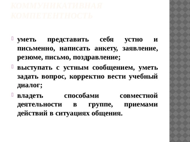Коммуникативная компетентность   уметь представить себя устно и письменно, написать анкету, заявление, резюме, письмо, поздравление; выступать с устным сообщением, уметь задать вопрос, корректно вести учебный диалог; владеть способами совместной деятельности в группе, приемами действий в ситуациях общения .   