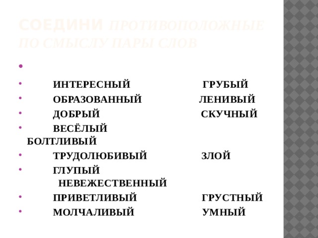 Соедини противоположные по смыслу пары слов    ИНТЕРЕСНЫЙ ГРУБЫЙ  ОБРАЗОВАННЫЙ ЛЕНИВЫЙ  ДОБРЫЙ СКУЧНЫЙ  ВЕСЁЛЫЙ БОЛТЛИВЫЙ  ТРУДОЛЮБИВЫЙ ЗЛОЙ  ГЛУПЫЙ НЕВЕЖЕСТВЕННЫЙ  ПРИВЕТЛИВЫЙ ГРУСТНЫЙ  МОЛЧАЛИВЫЙ УМНЫЙ 