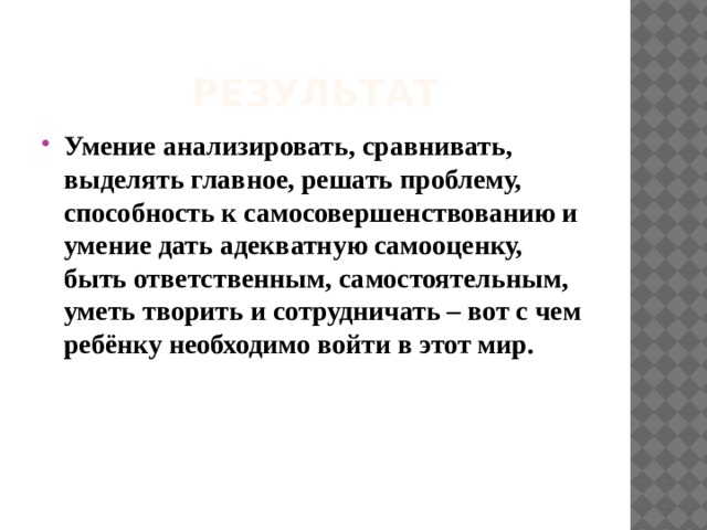 Результат Умение анализировать, сравнивать, выделять главное, решать проблему, способность к самосовершенствованию и умение дать адекватную самооценку, быть ответственным, самостоятельным, уметь творить и сотрудничать – вот с чем ребёнку необходимо войти в этот мир. 