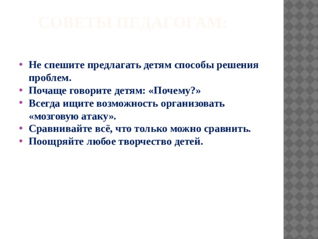  Советы педагогам:   Не спешите предлагать детям способы решения проблем. Почаще говорите детям: «Почему?» Всегда ищите возможность организовать «мозговую атаку». Сравнивайте всё, что только можно сравнить. Поощряйте любое творчество детей. 