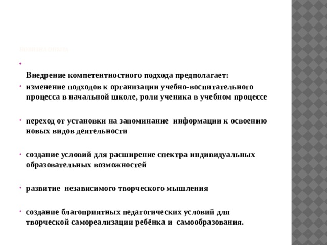     Новизна опыта  Внедрение компетентностного подхода предполагает: изменение подходов к организации учебно-воспитательного процесса в начальной школе, роли ученика в учебном процессе  переход от установки на запоминание информации к освоению новых видов деятельности  создание условий для расширение спектра индивидуальных образовательных возможностей  развитие независимого творческого мышления  создание благоприятных педагогических условий для творческой самореализации ребёнка и самообразования.  