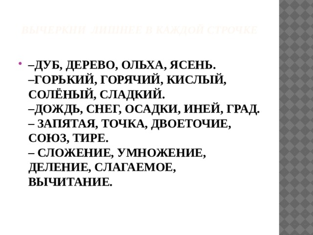 Вычеркни лишнее в каждой строчке   – ДУБ, ДЕРЕВО, ОЛЬХА, ЯСЕНЬ.  –ГОРЬКИЙ, ГОРЯЧИЙ, КИСЛЫЙ, СОЛЁНЫЙ, СЛАДКИЙ.  –ДОЖДЬ, СНЕГ, ОСАДКИ, ИНЕЙ, ГРАД.  – ЗАПЯТАЯ, ТОЧКА, ДВОЕТОЧИЕ, СОЮЗ, ТИРЕ.  – СЛОЖЕНИЕ, УМНОЖЕНИЕ, ДЕЛЕНИЕ, СЛАГАЕМОЕ, ВЫЧИТАНИЕ. 