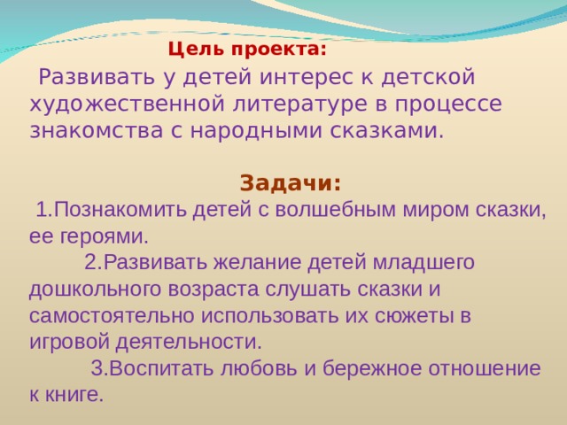  Цель проекта:  Развивать у детей интерес к детской художественной литературе в процессе знакомства с народными сказками.  Задачи:  1.Познакомить детей с волшебным миром сказки, ее героями.  2.Развивать желание детей младшего дошкольного возраста слушать сказки и самостоятельно использовать их сюжеты в игровой деятельности.  3.Воспитать любовь и бережное отношение к книге.    