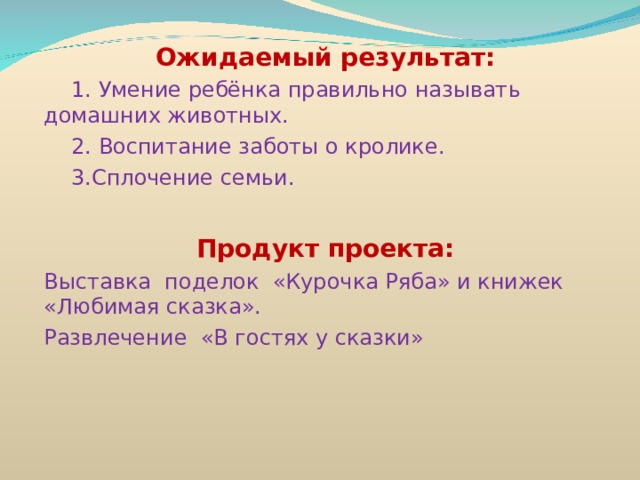 Ожидаемый результат:  1. Умение ребёнка правильно называть домашних животных.  2. Воспитание заботы о кролике.  3.Сплочение семьи.  Продукт проекта: Выставка поделок «Курочка Ряба» и книжек «Любимая сказка». Развлечение «В гостях у сказки» 