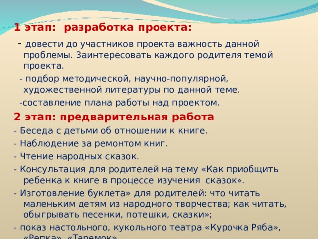 1 этап: разработка проекта:  - довести до участников проекта важность данной проблемы. Заинтересовать каждого родителя темой проекта.  - подбор методической, научно-популярной, художественной литературы по данной теме.  -составление плана работы над проектом. 2 этап: предварительная работа - Беседа с детьми об отношении к книге. - Наблюдение за ремонтом книг. - Чтение народных сказок. - Консультация для родителей на тему «Как приобщить ребенка к книге в процессе изучения сказок». - Изготовление буклета» для родителей: что читать маленьким детям из народного творчества; как читать, обыгрывать песенки, потешки, сказки»; - показ настольного, кукольного театра «Курочка Ряба», «Репка», «Теремок»    