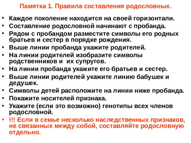 Памятка 1. Правила составления родословных. Каждое поколение находится на своей горизонтали. Составление родословной начинают с пробанда. Рядом с пробандом разместите символы его родных братьев и сестер в порядке рождения. Выше линии пробанда укажите родителей. На линии родителей изобразите символы родственников и их супругов. На линии пробанда укажите его братьев и сестер. Выше линии родителей укажите линию бабушек и дедушек. Символы детей расположите на линии ниже пробанда. Покажите носителей признака. Укажите (если это возможно) генотипы всех членов родословной. !!! Если в семье несколько наследственных признаков, не связанных между собой, составляйте родословную отдельно. 