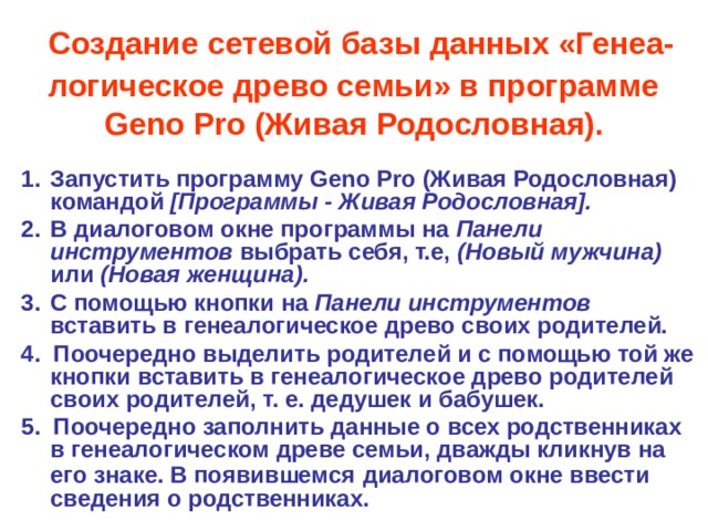  Создание сетевой базы данных «Генеа-логическое древо семьи» в программе Geno  Pro (Живая Родословная). Запустить программу Geno  Pro (Живая Родословная) командой [Программы - Живая Родословная]. В диалоговом окне программы на Панели инструментов выбрать себя, т.е, (Новый мужчина) или (Новая женщина). С помощью кнопки на Панели инструментов вставить в генеалогическое древо своих родителей. 4. Поочередно выделить родителей и с помощью той же кнопки вставить в генеалогическое древо родителей своих родителей, т. е. дедушек и бабушек. 5. Поочередно заполнить данные о всех родственниках в генеалогическом древе семьи, дважды кликнув на его знаке.  В появившемся  диалоговом окне ввести сведения о родственниках. 