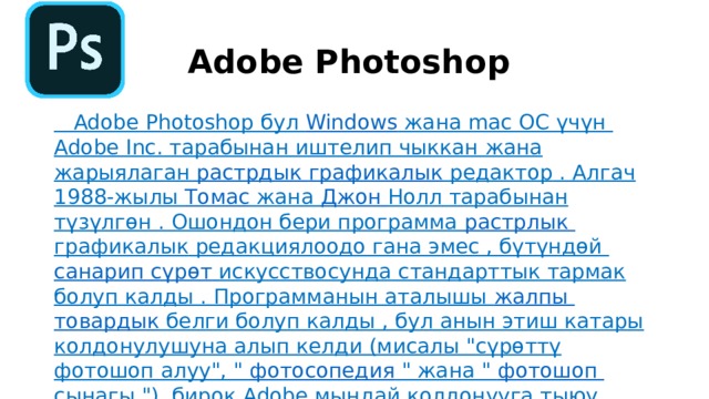 Adobe Photoshop  Adobe Photoshop бул  Windows  жана mac OC үчүн  Adobe Inc.  тарабынан иштелип чыккан жана жарыялаган  растрдык  графикалык редактор  . Алгач 1988-жылы  Томас  жана  Джон Нолл  тарабынан түзүлгөн . Ошондон бери программа  растрл ы к графикалык  редакциялоодо гана эмес , бүтүндөй  санарип  сүрөт  искусствосунда  стандарттык тармак болуп калды . Программанын аталышы  жалпы  товардык белги  болуп калды , бул анын этиш катары колдонулушуна алып келди (мисалы 