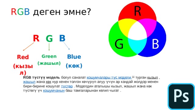 R G B деген эмне? R B G Blue (көк) Green Red (жашыл) (кызыл) RGB түстүү модель  болуп саналат  кошумчалары   түс модели  [1]  турган  кызыл  ,  жашыл  жана  көк  нур кенен толгон көчүрүп алуу үчүн ар кандай жолдор менен бири-бирине кошулат  түстөр  . Моделдин аталышы кызыл, жашыл жана көк түстөгү үч  кошумчанын  баш тамгаларынан келип чыгат . 