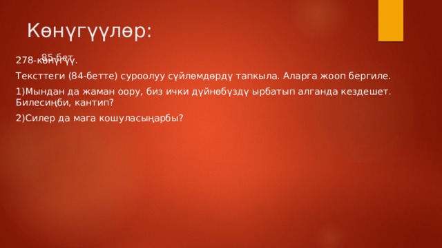 Көнүгүүлөр: 85-бет   278-көнүгүү. Тексттеги (84-бетте) суроолуу сүйлөмдөрдү тапкыла. Аларга жооп бергиле. 1)Мындан да жаман оору, биз ички дүйнөбүздү ырбатып алганда кездешет. Билесиңби, кантип? 2)Силер да мага кошуласыңарбы? 