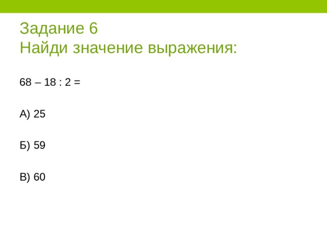 Задание 6  Найди значение выражения: 68 – 18 : 2 = А) 25 Б) 59 В) 60 
