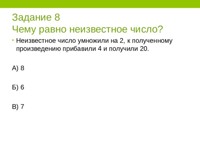 Задание 8  Чему равно неизвестное число? Неизвестное число умножили на 2, к полученному произведению прибавили 4 и получили 20.  А) 8 Б) 6 В) 7 