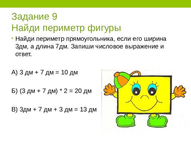 Задание 9  Найди периметр фигуры Найди периметр прямоугольника, если его ширина 3дм, а длина 7дм. Запиши числовое выражение и ответ.  А) 3 дм + 7 дм = 10 дм Б) (3 дм + 7 дм) * 2 = 20 дм В) 3дм + 7 дм + 3 дм = 13 дм 