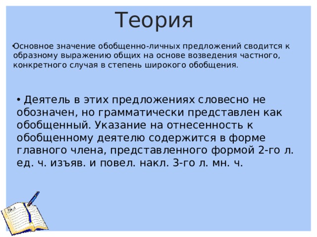 Теория Основное значение обобщенно-личных предложений сводится к образному выражению общих на основе возведения частного, конкретного случая в степень широкого обобщения.       Деятель в этих предложениях словесно не обозначен, но грамматически представлен как обобщенный. Указание на отнесенность к обобщенному деятелю содержится в форме главного члена, представленного формой 2-го л. ед. ч. изъяв. и повел. накл. 3-го л. мн. ч.   