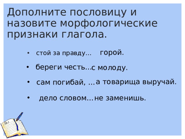 Дополните пословицу и назовите морфологические признаки глагола. горой.  стой за правду…   береги честь… с молоду. а товарища выручай. сам погибай, …  дело словом… не заменишь. 