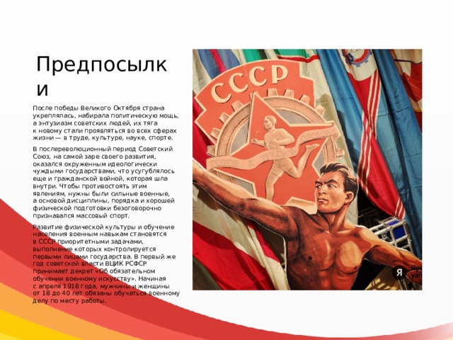 Предпосылки После победы Великого Октября страна укреплялась, набирала политическую мощь, а энтузиазм советских людей, их тяга к новому стали проявляться во всех сферах жизни — в труде, культуре, науке, спорте. В послереволюционный период Советский Союз, на самой заре своего развития, оказался окруженным идеологически чуждыми государствами, что усугублялось еще и гражданской войной, которая шла внутри. Чтобы противостоять этим явлениям, нужны были сильные военные, а основой дисциплины, порядка и хорошей физической подготовки безоговорочно признавался массовый спорт. Развитие физической культуры и обучение населения военным навыкам становятся в СССР приоритетными задачами, выполнение которых контролируется первыми лицами государства. В первый же год советской власти ВЦИК РСФСР принимает декрет «Об обязательном обучении военному искусству». Начиная с апреля 1918 года, мужчины и женщины от 18 до 40 лет обязаны обучаться военному делу по месту работы. 
