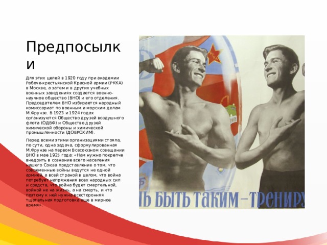 Предпосылки Для этих целей в 1920 году при академии Рабоче-крестьянской Красной армии (РККА) в Москве, а затем и в других учебных военных заведениях создается военно-научное общество (ВНО) и его отделения. Председателем ВНО избирается народный комиссариат по военным и морским делам М.Фрунзе. В 1923 и 1924 годах организуются Общество друзей воздушного флота (ОДВФ) и Общество друзей химической обороны и химической промышленности (ДОБРОХИМ). Перед всеми этими организациями стояла, по сути, одна задача, сформулированная М.Фрунзе на первом Всесоюзном совещании ВНО в мае 1925 года: «Нам нужно покрепче внедрить в сознание всего населения нашего Союза представление о том, что современные войны ведутся не одной армией, а всей страной в целом, что война потребует напряжения всех народных сил и средств, что война будет смертельной, войной не на жизнь, а на смерть, и что поэтому к ней нужна всесторонняя тщательная подготовка еще в мирное время». 