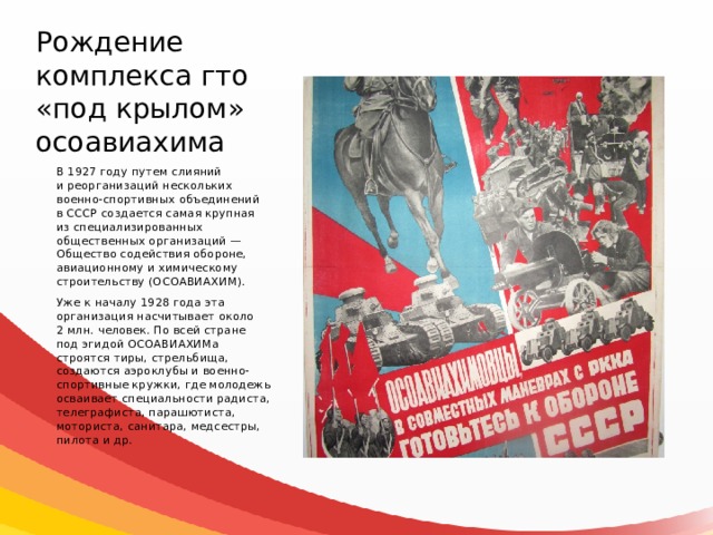 Рождение комплекса гто «под крылом» осоавиахима В 1927 году путем слияний и реорганизаций нескольких военно-спортивных объединений в СССР создается самая крупная из специализированных общественных организаций — Общество содействия обороне, авиационному и химическому строительству (ОСОАВИАХИМ). Уже к началу 1928 года эта организация насчитывает около 2 млн. человек. По всей стране под эгидой ОСОАВИАХИМа строятся тиры, стрельбища, создаются аэроклубы и военно-спортивные кружки, где молодежь осваивает специальности радиста, телеграфиста, парашютиста, моториста, санитара, медсестры, пилота и др. 