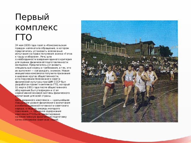Первый комплекс ГТО 24 мая 1930 года газета «Комсомольская правда» напечатала обращение, в котором предлагалось установить всесоюзные испытания на право получения значка «Готов к труду и обороне». Речь шла о необходимости введения единого критерия для оценки физической подготовленности молодежи. Предлагалось установить специальные нормы и требования, а тех, кто их выполнял — награждать значком. Новая инициатива комсомола получила признание в широких кругах общественности, и по поручению Всесоюзного совета физической культуры при ЦИК СССР был разработан проект комплекса ГТО, который 11 марта 1931 года после общественного обсуждения был утвержден и стал нормативной основой системы физического воспитания для всей страны. Цель вводимого комплекса — «дальнейшее повышение уровня физического воспитания и мобилизационной готовности советского народа, в первую очередь молодого поколения...». Основное содержание комплекса ГТО было ориентировано на качественную физическую подготовку сотен миллионов советских людей. 