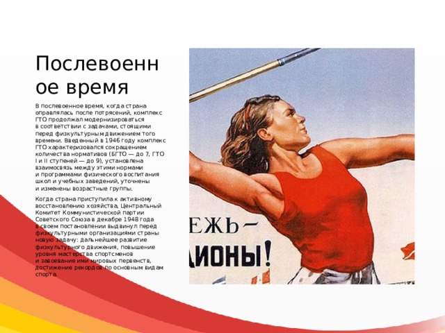 Послевоенное время В послевоенное время, когда страна оправлялась после потрясений, комплекс ГТО продолжал модернизироваться в соответствии с задачами, стоящими перед физкультурным движением того времени. Введенный в 1946 году комплекс ГТО характеризовался сокращением количества нормативов (БГТО — до 7, ГТО I и II ступеней — до 9), установлена взаимосвязь между этими нормами и программами физического воспитания школ и учебных заведений, уточнены и изменены возрастные группы. Когда страна приступила к активному восстановлению хозяйства, Центральный Комитет Коммунистической партии Советского Союза в декабре 1948 года в своем постановлении выдвинул перед физкультурными организациями страны новую задачу: дальнейшее развитие физкультурного движения, повышение уровня мастерства спортсменов и завоевание ими мировых первенств, достижение рекордов по основным видам спорта. 