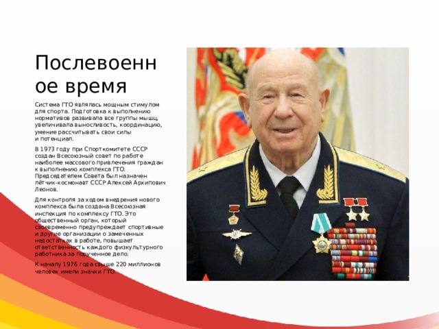 Послевоенное время Система ГТО являлась мощным стимулом для спорта. Подготовка к выполнению нормативов развивала все группы мышц, увеличивала выносливость, координацию, умение рассчитывать свои силы и потенциал. В 1973 году при Спорткомитете СССР создан Всесоюзный совет по работе наиболее массового привлечения граждан к выполнению комплекса ГТО. Председателем Совета был назначен лётчик-космонавт СССР Алексей Архипович Леонов. Для контроля за ходом внедрения нового комплекса была создана Всесоюзная инспекция по комплексу ГТО. Это общественный орган, который своевременно предупреждает спортивные и другие организации о замеченных недостатках в работе, повышает ответственность каждого физкультурного работника за порученное дело. К началу 1976 года свыше 220 миллионов человек имели значки ГТО. 