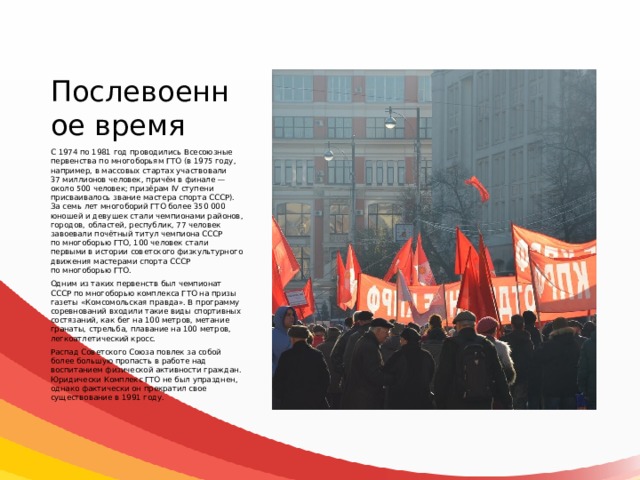 Послевоенное время С 1974 по 1981 год проводились Всесоюзные первенства по многоборьям ГТО (в 1975 году, например, в массовых стартах участвовали 37 миллионов человек, причём в финале — около 500 человек; призёрам IV ступени присваивалось звание мастера спорта СССР). За семь лет многоборий ГТО более 350 000 юношей и девушек стали чемпионами районов, городов, областей, республик, 77 человек завоевали почётный титул чемпиона СССР по многоборью ГТО, 100 человек стали первыми в истории советского физкультурного движения мастерами спорта СССР по многоборью ГТО. Одним из таких первенств был чемпионат СССР по многоборью комплекса ГТО на призы газеты «Комсомольская правда». В программу соревнований входили такие виды спортивных состязаний, как бег на 100 метров, метание гранаты, стрельба, плавание на 100 метров, легкоатлетический кросс. Распад Советского Союза повлек за собой более большую пропасть в работе над воспитанием физической активности граждан. Юридически Комплекс ГТО не был упразднен, однако фактически он прекратил свое существование в 1991 году. 