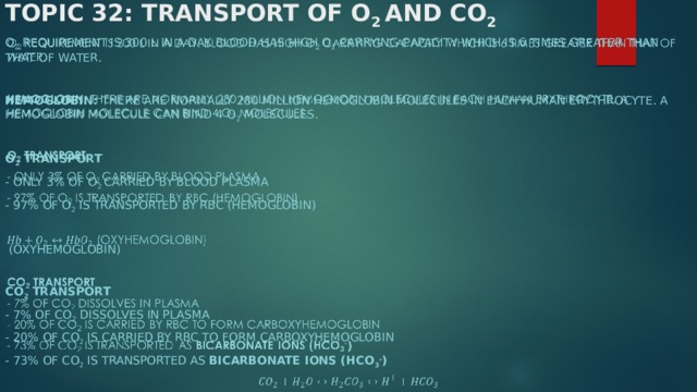 Topic 32: Transport of O 2 and CO 2 O 2 requirement is 300 L in a day. Blood has high O 2 carrying capacity which is 6 times greater than that of water.     Hemoglobin: There are normally 280 million hemoglobin molecules in each human erythrocyte. A hemoglobin molecule can bind 4 O 2 molecules.   O 2 transport  - only 3% of O 2 carried by blood plasma - 97% of O 2 is transported by RBC (hemoglobin)    (Oxyhemoglobin)   CO 2 transport - 7% of CO 2 dissolves in plasma - 20% of CO 2 is carried by RBC to form carboxyhemoglobin - 73% of CO 2 is transported as bicarbonate ions (HCO 3 - )   