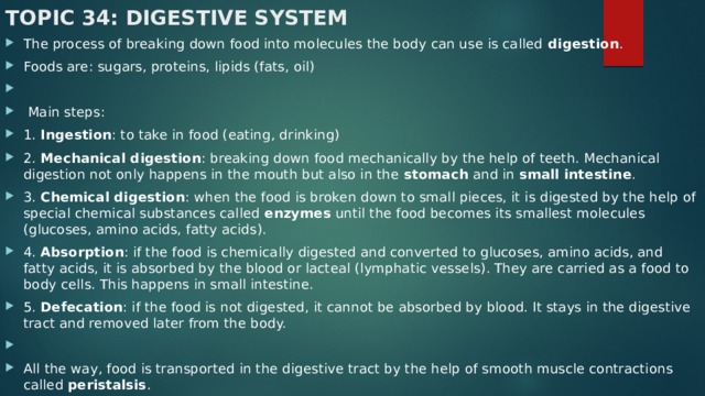 Topic 34: Digestive System The process of breaking down food into molecules the body can use is called digestion . Foods are: sugars, proteins, lipids (fats, oil)    Main steps: 1. Ingestion : to take in food (eating, drinking) 2. Mechanical digestion : breaking down food mechanically by the help of teeth. Mechanical digestion not only happens in the mouth but also in the stomach and in small intestine . 3. Chemical digestion : when the food is broken down to small pieces, it is digested by the help of special chemical substances called enzymes until the food becomes its smallest molecules (glucoses, amino acids, fatty acids). 4. Absorption : if the food is chemically digested and converted to glucoses, amino acids, and fatty acids, it is absorbed by the blood or lacteal (lymphatic vessels). They are carried as a food to body cells. This happens in small intestine. 5. Defecation : if the food is not digested, it cannot be absorbed by blood. It stays in the digestive tract and removed later from the body.   All the way, food is transported in the digestive tract by the help of smooth muscle contractions called peristalsis . 