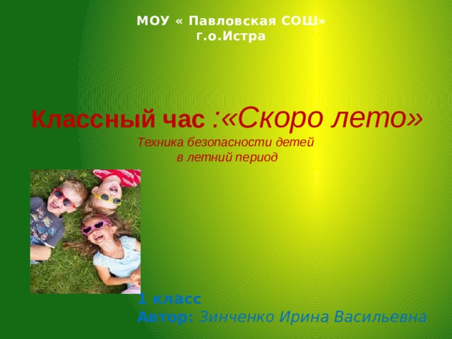 МОУ « Павловская СОШ» Г .о.Истра Классный час :«Скоро лето» Техника безопасности детей в летний период  1 класс Автор: Зинченко Ирина Васильевна 