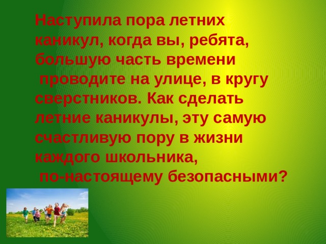 Наступила пора летних каникул, когда вы, ребята, большую часть времени  проводите на улице, в кругу сверстников. Как сделать летние каникулы, эту самую счастливую пору в жизни каждого школьника,  по-настоящему безопасными? 
