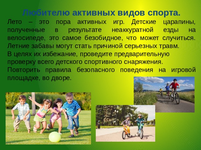 Любителю активных видов спорта. Лето – это пора активных игр. Детские царапины, полученные в результате неаккуратной езды на велосипеде, это самое безобидное, что может случиться. Летние забавы могут стать причиной серьезных травм. В целях их избежание, проведите предварительную проверку всего детского спортивного снаряжения. Повторить правила безопасного поведения на игровой площадке, во дворе. 