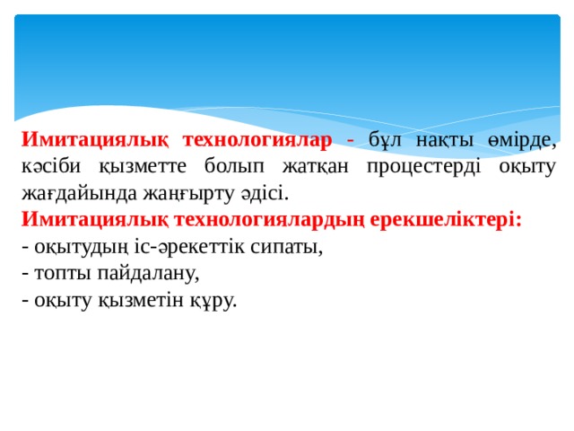 Имитациялық технологиялар -  бұл нақты өмірде, кәсіби қызметте болып жатқан процестерді оқыту жағдайында жаңғырту әдісі. Имитациялық технологиялардың ерекшеліктері: - оқытудың іс-әрекеттік сипаты, - топты пайдалану, - оқыту қызметін құру. 