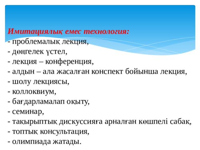 Имитациялық емес технология: - проблемалық лекция, - дөңгелек үстел, - лекция – конференция, - алдын – ала жасалған конспект бойынша лекция, - шолу лекциясы, - коллоквиум, - бағдарламалап оқыту, - семинар, - тақырыптық дискуссияға арналған көшпелі сабақ, - топтық консультация, - олимпиада жатады. 
