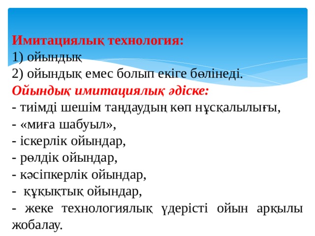 Имитациялық технология: 1) ойындық 2) ойындық емес болып екіге бөлінеді. Ойындық имитациялық әдіске: - тиімді шешім таңдаудың көп нұсқалылығы, - «миға шабуыл», - іскерлік ойындар, - рөлдік ойындар, - кәсіпкерлік ойындар, - құқықтық ойындар, - жеке технологиялық үдерісті ойын арқылы жобалау. 