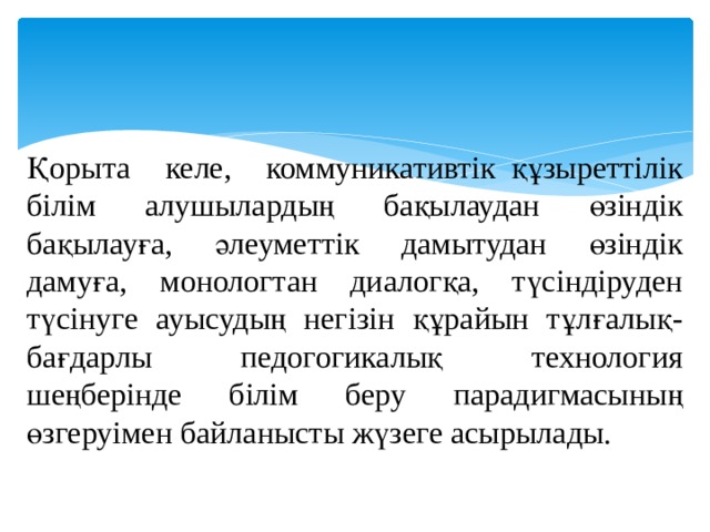 Қорыта келе, коммуникативтік  құзыреттілік білім алушылардың бақылаудан өзіндік бақылауға, әлеуметтік дамытудан өзіндік дамуға, монологтан диалогқа, түсіндіруден түсінуге ауысудың негізін құрайын тұлғалық-бағдарлы педогогикалық технология шеңберінде білім беру парадигмасының өзгеруімен байланысты жүзеге асырылады. 