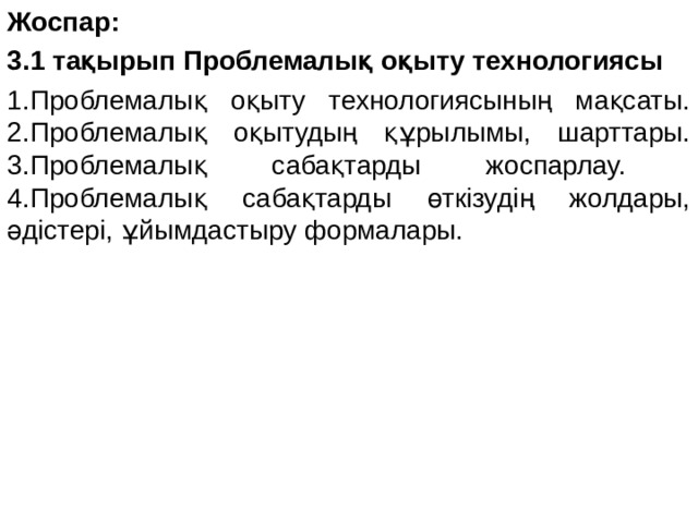 Жоспар: 3.1 тақырып Проблемалық оқыту технологиясы 1.Проблемалық оқыту технологиясының мақсаты. 2.Проблемалық оқытудың құрылымы, шарттары. 3.Проблемалық сабақтарды жоспарлау. 4.Проблемалық сабақтарды өткізудің жолдары, әдістері, ұйымдастыру формалары. 