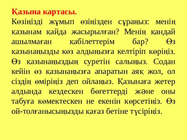 Қазына картасы. Көзіңізді жұмып өзіңізден сұраңыз: менің қазынам қайда жасырылған? Менің қандай ашылмаған қабілеттерім бар? Өз қазынаңызды көз алдыңызға келтіріп көріңіз. Өз қазынаңыздың суретін салыңыз. Содан кейін өз қазынаңызға апаратын аяқ жол, ол сіздің өміріңіз деп ойлаңыз. Қазынаға жетер алдында кездескен бөгеттерді ж ə не оны табуға көмектескен не екенін көрсетіңіз. Өз ой-толғанысыңызды қағаз бетіне түсіріңіз. 