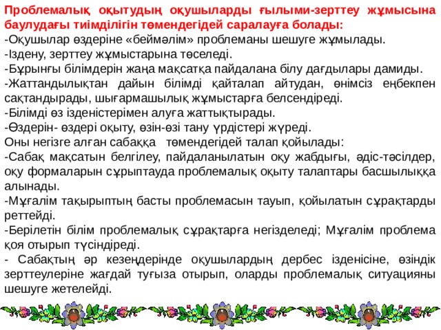 Проблемалық оқытудың оқушыларды ғылыми-зерттеу жұмысына баулудағы тиімділігін төмендегідей саралауға болады: -Оқушылар өздеріне «беймәлім» проблеманы шешуге жұмылады. -Іздену, зерттеу жұмыстарына төселеді. -Бұрынғы білімдерін жаңа мақсатқа пайдалана білу дағдылары дамиды. -Жаттандылықтан дайын білімді қайталап айтудан, өнімсіз еңбекпен сақтандырады, шығармашылық жұмыстарға белсендіреді. -Білімді өз ізденістерімен алуға жаттықтырады. -Өздерін- өздері оқыту, өзін-өзі тану үрдістері жүреді. Оны негізге алған сабаққа   төмендегідей талап қойылады: -Сабақ мақсатын белгілеу, пайдаланылатын оқу жабдығы, әдіс-тәсілдер, оқу формаларын сұрыптауда проблемалық оқыту талаптары басшылыққа алынады. -Мұғалім тақырыптың басты проблемасын тауып, қойылатын сұрақтарды реттейді. -Берілетін білім проблемалық сұрақтарға негізделеді; Мұғалім проблема қоя отырып түсіндіреді. - Сабақтың әр кезеңдерінде оқушылардың дербес ізденісіне, өзіндік зерттеулеріне жағдай туғыза отырып, оларды проблемалық ситуацияны шешуге жетелейді. 