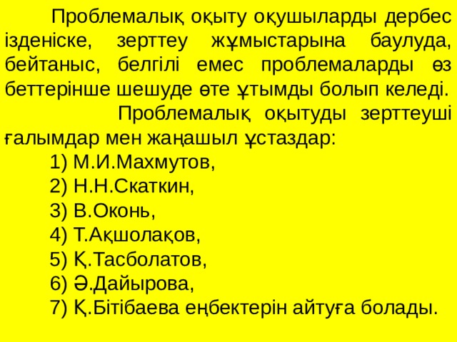  Проблемалық оқыту оқушыларды дербес ізденіске, зерттеу жұмыстарына баулуда, бейтаныс, белгілі емес проблемаларды өз беттерінше шешуде өте ұтымды болып келеді.  Проблемалық оқытуды зерттеуші ғалымдар мен жаңашыл ұстаздар:  1) М.И.Махмутов,  2) Н.Н.Скаткин,  3) В.Оконь,  4) Т.Ақшолақов,  5) Қ.Тасболатов,  6) Ә.Дайырова,  7) Қ.Бітібаева еңбектерін айтуға болады.  