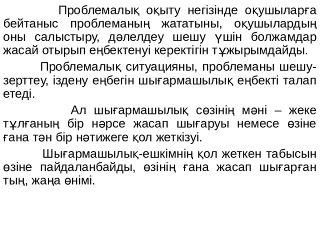  Проблемалық оқыту негізінде оқушыларға бейтаныс проблеманың жататыны, оқушылардың оны салыстыру, дәлелдеу шешу үшін болжамдар жасай отырып еңбектенуі керектігін тұжырымдайды.  Проблемалық ситуацияны, проблеманы шешу-зерттеу, іздену еңбегін шығармашылық еңбекті талап етеді.  Ал шығармашылық сөзінің мәні – жеке тұлғаның бір нәрсе жасап шығаруы немесе өзіне ғана тән бір нәтижеге қол жеткізуі.  Шығармашылық-ешкімнің қол жеткен табысын өзіне пайдаланбайды, өзінің ғана жасап шығарған тың, жаңа өнімі. 