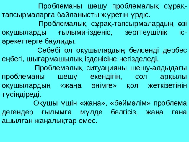 Проблеманы шешу проблемалық сұрақ-тапсырмаларға байланысты жүретін үрдіс.  Проблемалық сұрақ-тапсырмалардың өзі оқушыларды ғылыми-ізденіс, зерттеушілік іс-әрекеттерге баулиды.  Себебі ол оқушылардың белсенді дербес еңбегі, шығармашылық ізденісіне негізделеді.  Проблемалық ситуацияны шешу-алдыдағы проблеманы шешу екендігін, сол арқылы оқушылардың «жаңа өнімге» қол жеткізетінін түсіндіреді.  Оқушы үшін «жаңа», «беймәлім» проблема дегендер ғылымға мүлде белгісіз, жаңа ғана ашылған жаңалықтар емес. 